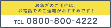 お急ぎのご用件は、お電話でのご連絡がおすすめです TEL 0800-800-4222